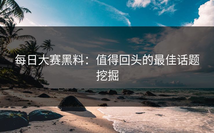 每日大赛黑料：值得回头的最佳话题挖掘