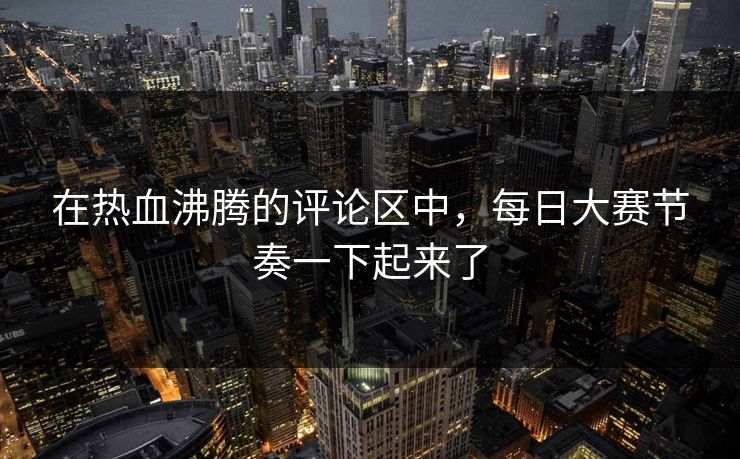在热血沸腾的评论区中，每日大赛节奏一下起来了