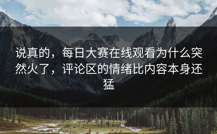 说真的，每日大赛在线观看为什么突然火了，评论区的情绪比内容本身还猛