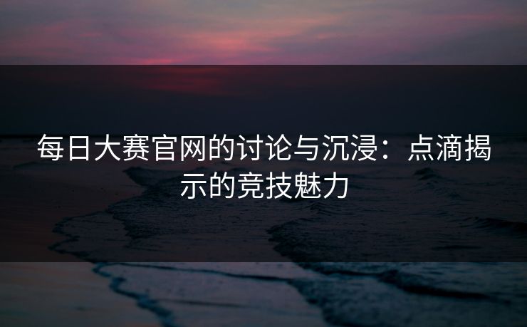 每日大赛官网的讨论与沉浸：点滴揭示的竞技魅力