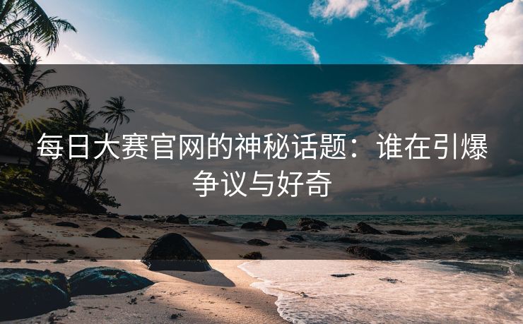 每日大赛官网的神秘话题：谁在引爆争议与好奇