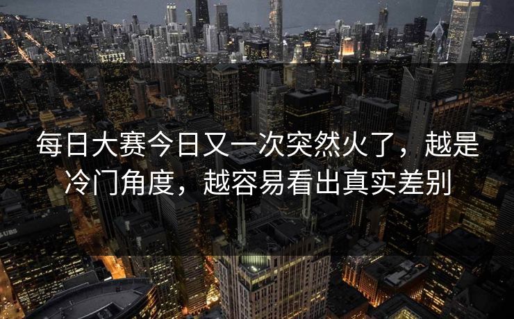 每日大赛今日又一次突然火了，越是冷门角度，越容易看出真实差别