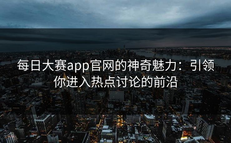 每日大赛app官网的神奇魅力：引领你进入热点讨论的前沿