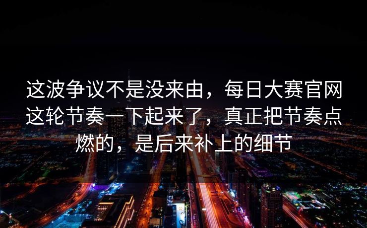 这波争议不是没来由，每日大赛官网这轮节奏一下起来了，真正把节奏点燃的，是后来补上的细节