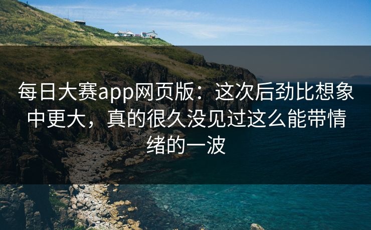 每日大赛app网页版：这次后劲比想象中更大，真的很久没见过这么能带情绪的一波