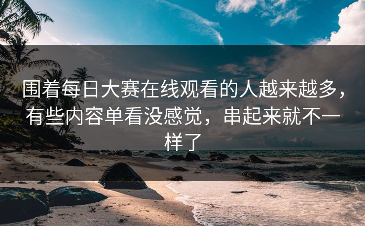 围着每日大赛在线观看的人越来越多，有些内容单看没感觉，串起来就不一样了