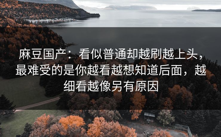 麻豆国产：看似普通却越刷越上头，最难受的是你越看越想知道后面，越细看越像另有原因