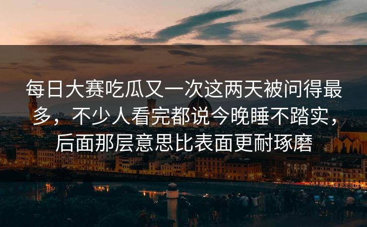 每日大赛吃瓜又一次这两天被问得最多，不少人看完都说今晚睡不踏实，后面那层意思比表面更耐琢磨