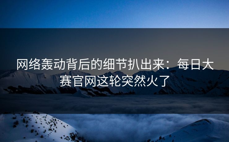 网络轰动背后的细节扒出来：每日大赛官网这轮突然火了