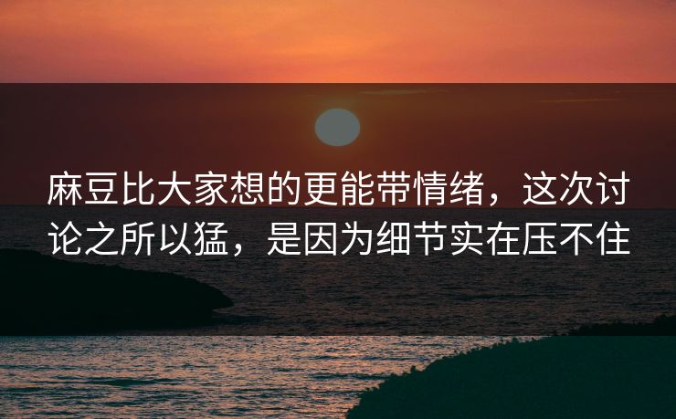 麻豆比大家想的更能带情绪，这次讨论之所以猛，是因为细节实在压不住