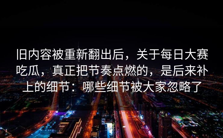旧内容被重新翻出后，关于每日大赛吃瓜，真正把节奏点燃的，是后来补上的细节：哪些细节被大家忽略了