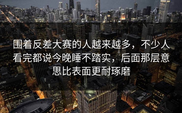 围着反差大赛的人越来越多，不少人看完都说今晚睡不踏实，后面那层意思比表面更耐琢磨