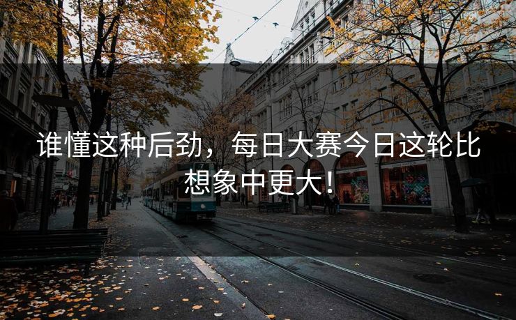 谁懂这种后劲，每日大赛今日这轮比想象中更大！