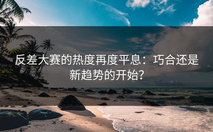 反差大赛的热度再度平息：巧合还是新趋势的开始？