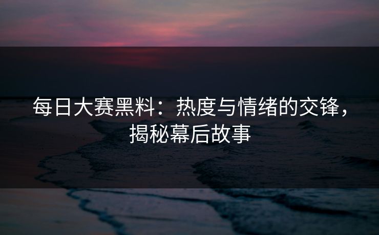 每日大赛黑料：热度与情绪的交锋，揭秘幕后故事