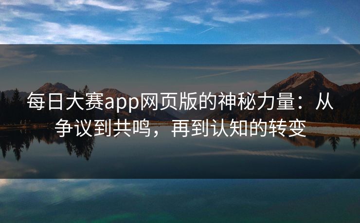 每日大赛app网页版的神秘力量：从争议到共鸣，再到认知的转变