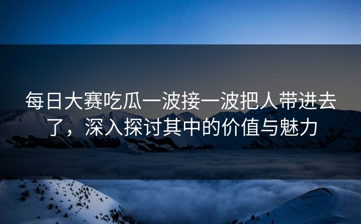 每日大赛吃瓜一波接一波把人带进去了，深入探讨其中的价值与魅力