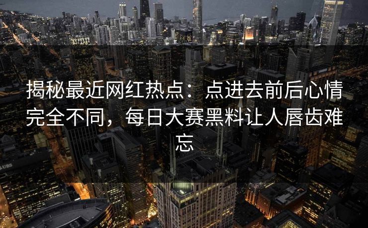 揭秘最近网红热点：点进去前后心情完全不同，每日大赛黑料让人唇齿难忘