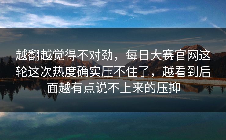 越翻越觉得不对劲，每日大赛官网这轮这次热度确实压不住了，越看到后面越有点说不上来的压抑