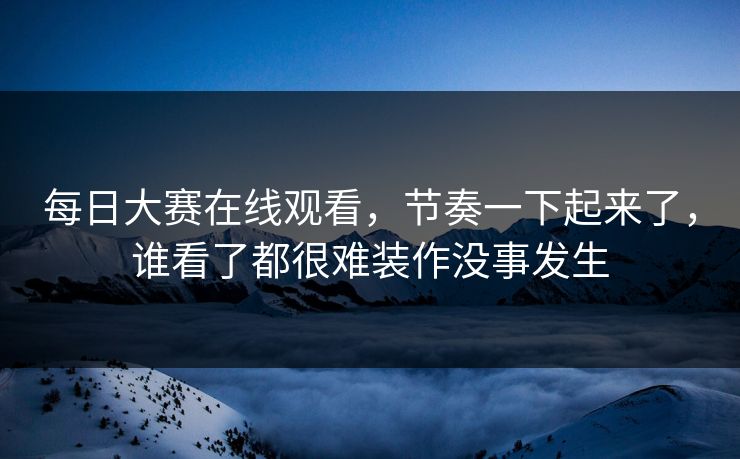 每日大赛在线观看，节奏一下起来了，谁看了都很难装作没事发生
