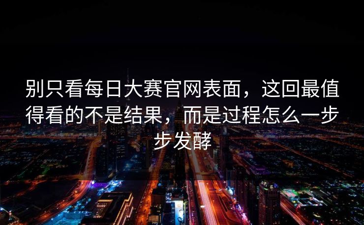 别只看每日大赛官网表面，这回最值得看的不是结果，而是过程怎么一步步发酵