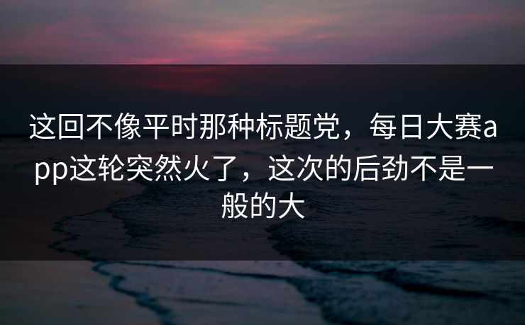 这回不像平时那种标题党，每日大赛app这轮突然火了，这次的后劲不是一般的大
