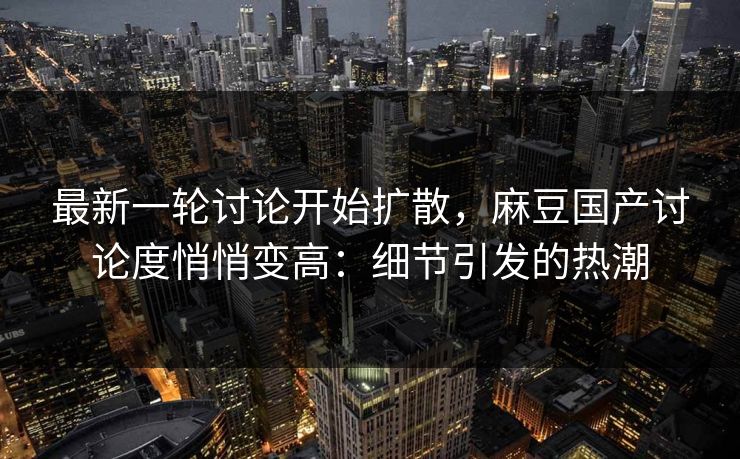 最新一轮讨论开始扩散，麻豆国产讨论度悄悄变高：细节引发的热潮