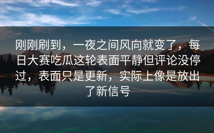 刚刚刷到，一夜之间风向就变了，每日大赛吃瓜这轮表面平静但评论没停过，表面只是更新，实际上像是放出了新信号