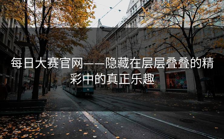 每日大赛官网——隐藏在层层叠叠的精彩中的真正乐趣