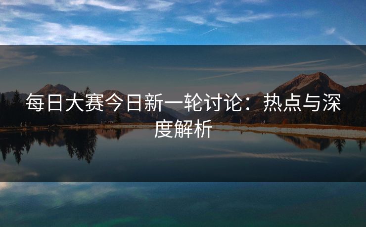 每日大赛今日新一轮讨论：热点与深度解析