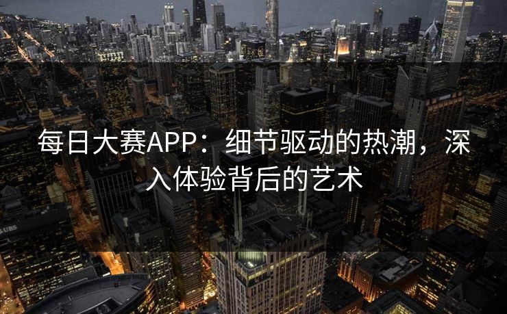 每日大赛APP：细节驱动的热潮，深入体验背后的艺术