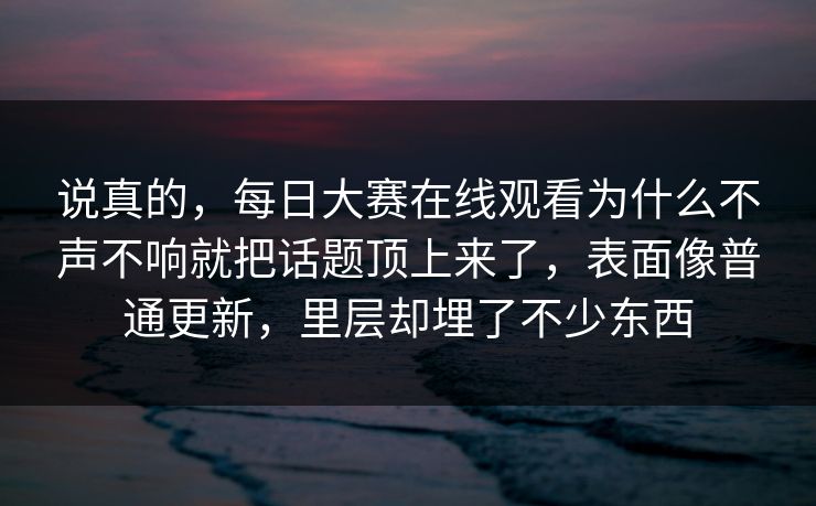 说真的，每日大赛在线观看为什么不声不响就把话题顶上来了，表面像普通更新，里层却埋了不少东西