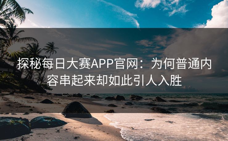 探秘每日大赛APP官网：为何普通内容串起来却如此引人入胜