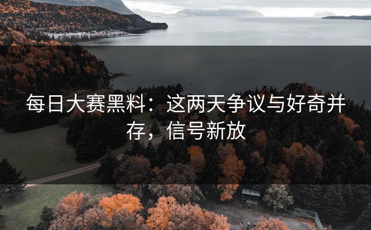 每日大赛黑料：这两天争议与好奇并存，信号新放