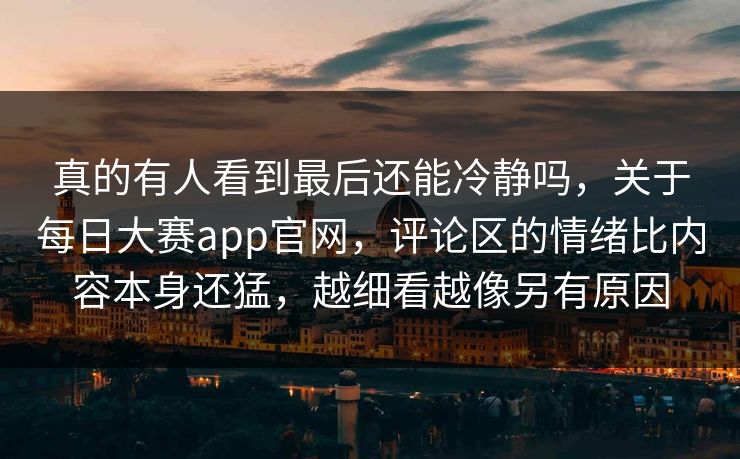 真的有人看到最后还能冷静吗，关于每日大赛app官网，评论区的情绪比内容本身还猛，越细看越像另有原因
