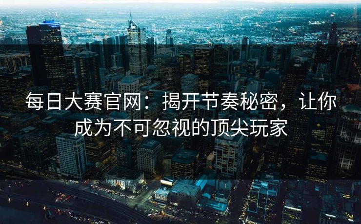 每日大赛官网：揭开节奏秘密，让你成为不可忽视的顶尖玩家
