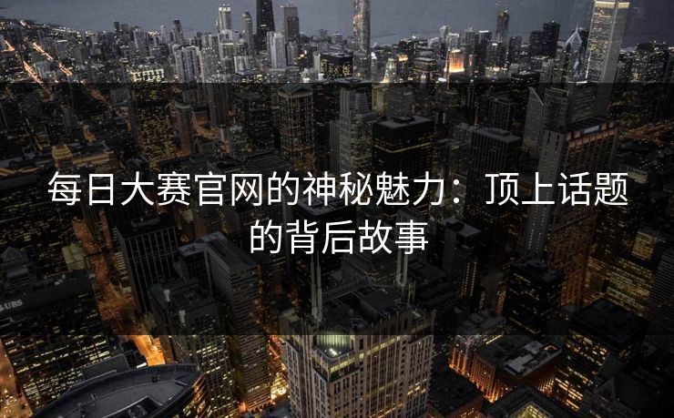 每日大赛官网的神秘魅力：顶上话题的背后故事