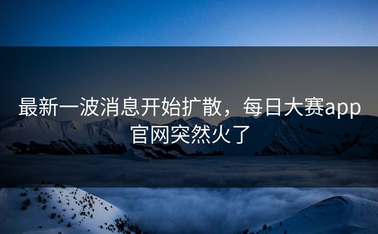 最新一波消息开始扩散，每日大赛app官网突然火了