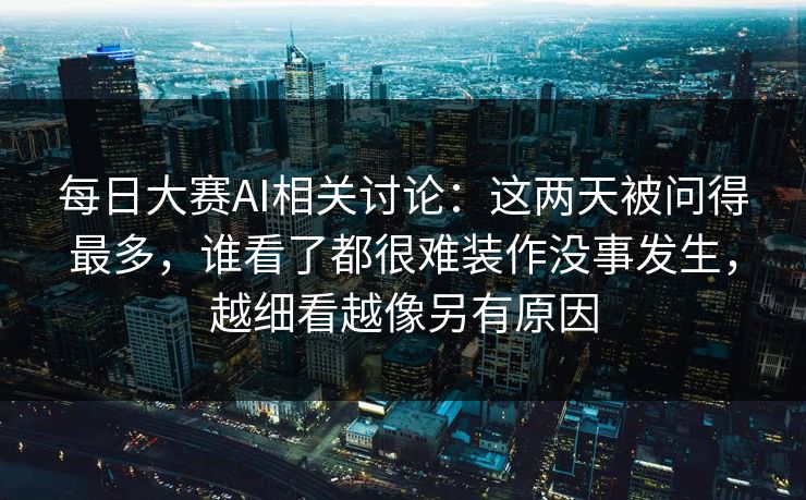 每日大赛AI相关讨论：这两天被问得最多，谁看了都很难装作没事发生，越细看越像另有原因