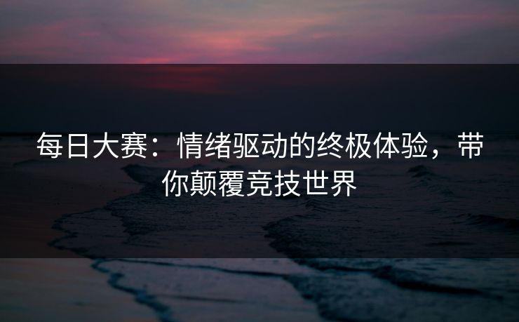 每日大赛：情绪驱动的终极体验，带你颠覆竞技世界