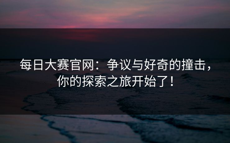 每日大赛官网：争议与好奇的撞击，你的探索之旅开始了！